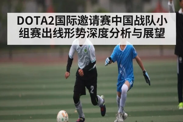 DOTA2国际邀请赛中国战队小组赛出线形势深度分析与展望